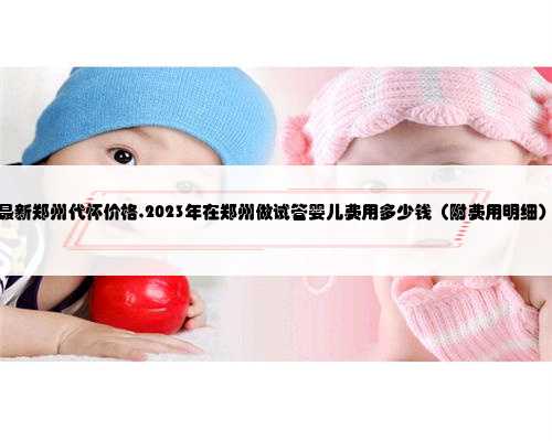 最新郑州代怀价格,2023年在郑州做试管婴儿费用多少钱（附费用明细）
