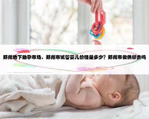 郑州地下助孕市场，郑州市试管婴儿价格是多少？郑州市做供卵贵吗