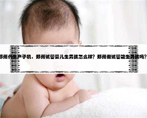 郑州代生产子机，郑州试管婴儿生男孩怎么样？郑州做试管能生男孩吗？