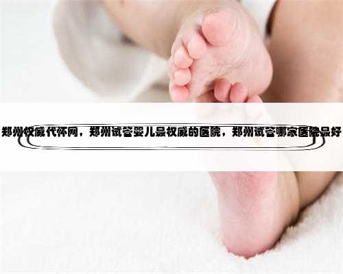 郑州权威代怀网，郑州试管婴儿最权威的医院，郑州试管哪家医院最好