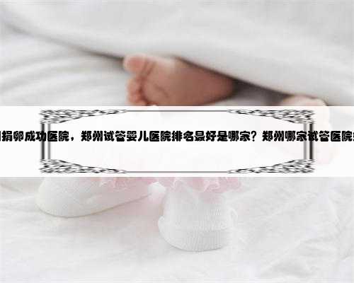 郑州捐卵成功医院，郑州试管婴儿医院排名最好是哪家？郑州哪家试管医院好？