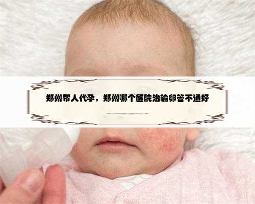 郑州帮人代孕，郑州哪个医院治输卵管不通好
