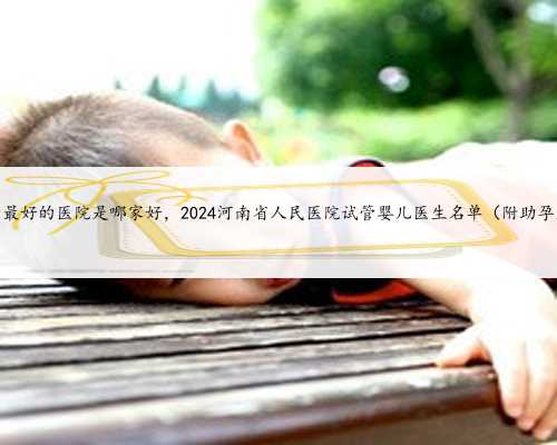 河南试管最好的医院是哪家好，2024河南省人民医院试管婴儿医生名单（附助孕