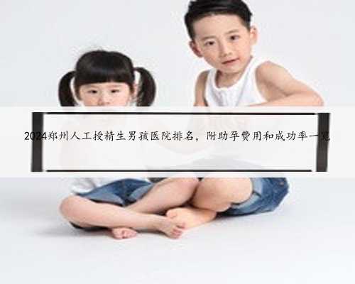 2024郑州人工授精生男孩医院排名，附助孕费用和成功率一览